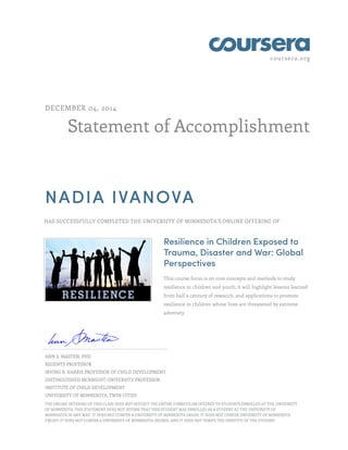 coursera.org
Statement of Accomplishment
DECEMBER 04, 2014
NADIA IVANOVA
HAS SUCCESSFULLY COMPLETED THE UNIVERSITY OF MINNESOTA'S ONLINE OFFERING OF
Resilience in Children Exposed to
Trauma, Disaster and War: Global
Perspectives
This course focus is on core concepts and methods to study
resilience in children and youth; it will highlight lessons learned
from half a century of research, and applications to promote
resilience in children whose lives are threatened by extreme
adversity.
ANN S. MASTEN, PHD
REGENTS PROFESSOR
IRVING B. HARRIS PROFESSOR OF CHILD DEVELOPMENT
DISTINGUISHED MCKNIGHT UNIVERSITY PROFESSOR
INSTITUTE OF CHILD DEVELOPMENT
UNIVERSITY OF MINNESOTA, TWIN CITIES
THE ONLINE OFFERING OF THIS CLASS DOES NOT REFLECT THE ENTIRE CURRICULUM OFFERED TO STUDENTS ENROLLED AT THE UNIVERSITY
OF MINNESOTA. THIS STATEMENT DOES NOT AFFIRM THAT THIS STUDENT WAS ENROLLED AS A STUDENT AT THE UNIVERSITY OF
MINNESOTA IN ANY WAY. IT DOES NOT CONFER A UNIVERSITY OF MINNESOTA GRADE; IT DOES NOT CONFER UNIVERSITY OF MINNESOTA
CREDIT; IT DOES NOT CONFER A UNIVERSITY OF MINNESOTA DEGREE; AND IT DOES NOT VERIFY THE IDENTITY OF THE STUDENT.
 