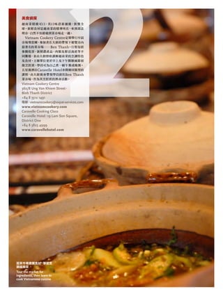 逛菜市場選購食材，學習烹
調越南菜
Tour the market for
ingredients, then learn to
cook Vietnamese cuisine
美食偵探
越南菜精緻可口，其口味清新細緻，飲譽全
球。新鮮食材是越南菜的精華所在，來到胡志
明市，自然不容錯過到菜市場走一趟。
Vietnam Cookery Centre定期舉行早晨
市場導賞團，參加者在大廚的帶領下遊覽市內
最著名的菜市場――Ben Thanh。行程包括
參觀乾貨、新鮮農產品、肉類及鮮活海產等不
同攤檔，並由大廚即席講解越南菜的烹調特色
及食材。主辦單位更於早上及下午開辦兩節初
級烹飪班，學員可為自己煮一頓午餐或晚餐。
五星級酒店Caravelle Hotel亦開辦同類型的
課程，由大廚親身帶領學員前往Ben Thanh
菜市場，作為其烹飪班的熱身活動。
Vietnam Cookery Centre
362/8 ung Van khiem Street，
binh thanh district
+84 8 3512 1491
電郵：vietnamcookery@expat-services.com
www.vietnamcookery.com
Caravelle Cooking Class
Caravelle hotel，19 lam Son Square,
district one
+84 8 3823 4999
www.caravellehotel.com
 