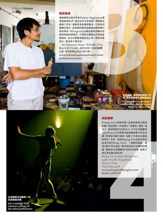 藝術底蘊
藝術顧問及歷史學家Helene Hagemans帶
領藝術愛好者，遊走市內多家畫廊、博物館及
藝術工作坊，講解當地的藝壇概況。行程會因
應團員要求，或根據展覽會或藝術展的舉辦日
期而變更，但Hagemans總是能夠為團員詳
細剖析越南藝術史、介紹著名藝術品代理商及
藝術家，並分享選購藝術品的心得。導賞活動
會以一頓美味午餐作結。
Art Discovery Tours：半日行程（上午9
時30分至下午2時），周四至周六只接待團體
小組，每位收費55美元（連午餐）。
www.helenehagemansﬁneart.com/
artdiscoverytours
西貢情懷
Phòng Trà（或稱茶館）是演奏現場音樂的
歌廳，氣氛親切，洋溢舊日「夜總會」風情，吸
引了一批當地的年長知音人。不少在茶館獻唱
1950至1970年代懷舊金曲的越南歌手均為外
國（特別是美國）歸僑，是數十年前走紅越南
的明星。音效一流的Khong Ten是胡志明市
最著名的Phòng Trà之一，每晚均邀請一眾
著名歌手登台演出。精采的表演令這裡經常爆
滿，假如你有意體驗昔日的西貢情懷，請提早
預訂靠近舞台的位置。
Phòng trà Ca nhac（khong ten）
147bis hai ba trung Street，
district three
+84 8 3827 3778
www.phongtrakhongten.com
每日晚上9時至午夜
走訪藝廊、博物館和藝術工作
坊，聽取專家意見選購藝術品
Visit art galleries, museums
and studios – and get expert
advice on what to buy
在茶館與本地觀眾一同
欣賞輕歌妙舞
Join a nostalgic local
crowd at a phÒng trà
(tea salon) performance
discover Vietnam
發現越南
 