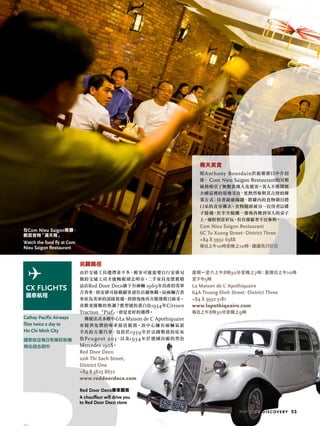Cathay Pacific Airways
flies twice a day to
Ho Chi Minh City
國泰航空每日有兩班航機
飛往胡志明市
MAY 2009 discovery 53
飛天美食
經Anthony Bourdain於旅遊節目中介紹
後， Com Nieu Saigon Restaurant的另類
風格吸引了無數當地人及遊客。客人不僅開懷
大嚼這裡的道地美食，更熱烈參與其古怪的傳
菜方式：侍者敲破陶罐，將罐內的食物朝目瞪
口呆的食客擲去。食物隨即被另一位侍者以碟
子接過，於半空拋擲一番後再傳到客人的桌子
上。過程相當好玩，但有潔癖者不宜參與。
Com nieu Saigon restaurant
6C tu Xuong Street，district three
+84 8 3932 6388
每日上午10時至晚上10時，建議先行訂位
另闢蹺徑
由於交通工具選擇並不多，遊客可能需要自行安排另
類的交通工具才能暢遊胡志明市。二手家具及懷舊精
品店Red Door Deco旗下有兩輛 1969年出產的美軍
吉普車，經安排可接載顧客前往店舖參觀。這兩輛吉普
車原為美軍的部隊裝備，經修復後再次煥發舊日風采。
喜歡更優雅的格調？舊型號的黃白色1954年Citroen
Traction 「Piaf」，會是更好的選擇。
傳統法式水療中心La Maison de L’Apothiquaire
亦提供免費的專車接送服務。該中心擁有兩輛氣派
不凡的古董汽車，包括於1959年於法國製造的炭灰
色Peugeot 203，以及1954年於德國出廠的黑色
Mercedes 190S。
red door deco
20a thi Sach Street,
district one
+84 8 3825 8672
www.reddoordeco.com
星期一至六上午8時30分至晚上7時；星期日上午10時
至下午5時
la maison de l´apothiquaire
64a truong dinh Street，district three
+84 8 3932 5181
www.lapothiquaire.com
每日上午8時30分至晚上9時
在Com nieu Saigon餐廳，
觀賞食物「滿天飛」
Watch the food fly at Com
Nieu Saigon Restaurant
red door deco專車載客
A chauffeur will drive you
to Red Door Deco store
 