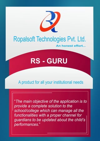 Ropalsoft Technologies Pvt. Ltd.
An honest effort...
A product for all your institutional needs
“The main objective of the application is to
provide a complete solution to the
school/college which can manage all the
functionalities with a proper channel for
guardians to be updated about the child’s
performances.”
 