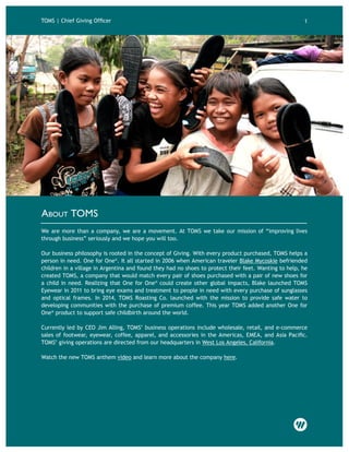 About TOMS
We are more than a company, we are a movement. At TOMS we take our mission of “improving lives
through business” seriously and we hope you will too.
Our business philosophy is rooted in the concept of Giving. With every product purchased, TOMS helps a
person in need. One for One®
. It all started in 2006 when American traveler Blake Mycoskie befriended
children in a village in Argentina and found they had no shoes to protect their feet. Wanting to help, he
created TOMS, a company that would match every pair of shoes purchased with a pair of new shoes for
a child in need. Realizing that One for One®
could create other global impacts, Blake launched TOMS
Eyewear in 2011 to bring eye exams and treatment to people in need with every purchase of sunglasses
and optical frames. In 2014, TOMS Roasting Co. launched with the mission to provide safe water to
developing communities with the purchase of premium coffee. This year TOMS added another One for
One®
product to support safe childbirth around the world.
Currently led by CEO Jim Alling, TOMS’ business operations include wholesale, retail, and e-commerce
sales of footwear, eyewear, coffee, apparel, and accessories in the Americas, EMEA, and Asia Pacific.
TOMS’ giving operations are directed from our headquarters in West Los Angeles, California.
Watch the new TOMS anthem video and learn more about the company here.
TOMS | Chief Giving Officer 1
 