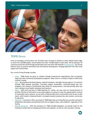 TOMS | Chief Giving Officer 2
TOMS Giving
Since our founding, we have given over 45 million pairs of shoes to children in need, helped restore sight
to more than 325,000 people, and provided more than 175,000 weeks of safe water. We are giving in 70
countries around the world through partnerships with more than 100 nonprofit Giving Partners. Our Giving
Partners focus on poverty alleviation and international development, bringing expertise from their local
regions and communities.
Our current Giving Strategy includes:
•	 Shoes – TOMS Shoes are given to children through humanitarian organizations that incorporate
shoes into their community development programs. Shoes come in a variety of styles to meet local
children’s needs.
•	 Sight – We provide prescription glasses, medical treatment, and sight-saving surgery in 13 countries
through TOMS eyewear purchases. Purchases support sustainable, community-based eye care
programs, the creation of professional jobs (often for young women), and help provide basic eye
care training to local health volunteers and teachers.
•	 Water – With each purchase of TOMS Roasting Co. Coffee, we work with our Giving Partners to
provide 140 liters of safe water (a one week supply) to a person in need. By supporting the creation
of sustainable water systems, we are able to help provide entire communities with access to safe
water, which leads to improved health, increased economic productivity, job creation, and access
to education.
•	 Safe Birth – Launched in 2015, purchases of TOMS Bags help our Giving Partners provide training for
skilled birth attendants and distribute birth kits to support clean, safe childbirth, regardless of the
facility.
•	 Bullying Prevention – With the purchase of a TOMS StandUp Backpack, we provide funds for the
training of school staff on bullying prevention and response, as well as crisis counselor training.
 