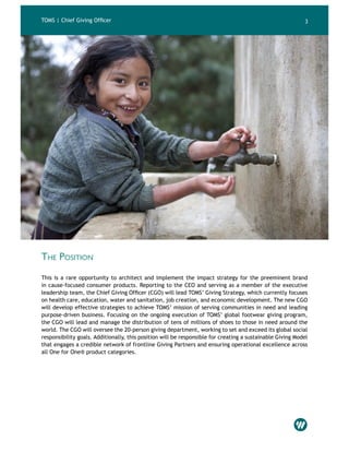 TOMS | Chief Giving Officer 3
The Position
This is a rare opportunity to architect and implement the impact strategy for the preeminent brand
in cause-focused consumer products. Reporting to the CEO and serving as a member of the executive
leadership team, the Chief Giving Officer (CGO) will lead TOMS’ Giving Strategy, which currently focuses
on health care, education, water and sanitation, job creation, and economic development. The new CGO
will develop effective strategies to achieve TOMS’ mission of serving communities in need and leading
purpose-driven business. Focusing on the ongoing execution of TOMS’ global footwear giving program,
the CGO will lead and manage the distribution of tens of millions of shoes to those in need around the
world. The CGO will oversee the 20-person giving department, working to set and exceed its global social
responsibility goals. Additionally, this position will be responsible for creating a sustainable Giving Model
that engages a credible network of frontline Giving Partners and ensuring operational excellence across
all One for One® product categories.
 