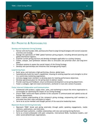 4
Key Priorities & Responsibilities
Develop and Implement Giving Strategy
•	 Partner with the Founder, CEO, and Executive Team to align Giving Strategies with overall corporate
priorities and strategy.
•	 Manage the operations of TOMS’ global footwear giving program, including demand planning and
global distribution logistics.
•	 Examine current giving practices and develop strategies applicable to a scaling company.
•	 Gather, analyze, and synthesize relevant data to articulate and prioritize short and long-term
goals.
•	 Introduce systems to assess the overall impact of the Giving Strategy.
•	 Develop new partnerships and initiatives that leverage giving impact.
Lead Giving Team
•	 Build, grow, and motivate a high-performing, diverse, global team.
•	 Systematically build the team’s capabilities, drawing on existing expertise and strengths to drive
to a world-class marketing organization.
•	 Actively engage team members to develop plans for meeting performance objectives.
•	 Develop operational plans for the giving team to deliver results.
•	 Provide coaching and feedback; ensure professional development across giving department.
•	 Foster a collegial, tight-knit team environment, anchored in trust and a sense of purpose.
Foster Internal Collaboration and Communication
•	 Collaborate with product, supply chain, sales, and marketing to ensure the entire organization is
accountable for optimizing the impact of our Giving Strategy.
•	 Ensure TOMS’ brand and impact promise to the consumer is communicated and upheld across all
business departments.
•	 Build a shared understanding of the company’s giving strategy, empowering staff members to
articulate how their roles contribute to impact.
•	 Serve as an active member and thought partner of the executive leadership team.
Represent Brand and Giving Externally
•	 Represent TOMS’ brand and giving externally through public speaking engagements, media
relations, publications, and interviews.
•	 Build and foster authentic, credible relationships with new and existing Giving Partners.
•	 Serve as a brand ambassador with peer companies, international NGOs, foundation leaders, and
other social/philanthropic organizations.
TOMS | Chief Giving Officer
 