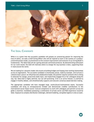 4 5
The Ideal Candidate
While it is a given that the successful candidate will possess an unwavering passion for improving the
lives of others, we seek a Chief Giving Officer who will be inspired to work in the context of a product-
centered business model. A commitment to the constant improvement and evolution of our Giving Model is
fundamental. The ideal CGO will be a giving advocate and brand-protector. By demonstrating enthusiasm
for our iconic brand, the CGO will motivate others to change the way business is done, supporting those
in need around the world.
We are looking for a dynamic leader who excels at building bridges and forging close working relationships
across an organization. The successful candidate is emotionally astute, leads by example, and nurtures a
cohesive team culture.An influential and collaborative leader, this position requires someone who is willing
to advocate for change, proactively seeks input, and respectfully engages his or her colleagues along the
way. Our ideal CGO is highly admired, but not self-promoting. S/he is an active listener, is unafraid to
engage in healthy debate, and wholeheartedly supports and executes consensus-based decision-making.
The appropriate candidate will have managed large, multicultural/multinational teams. Successful
candidates will bring an entrepreneurial mindset and demonstrate credible contributions to the
international social impact sector. Cultural competence to work with colleagues and partners across the
globe is essential. Candidates possessing a combination of private sector and NGO experience would be
ideal. Exposure to complex distribution challenges, demand modeling, and global logistics is also an asset.
TOMS | Chief Giving Officer
 
