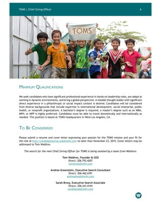 4TOMS | Chief Giving Officer
Minimum Qualifications
We seek candidates who have significant professional experience in hands-on leadership roles, are adept at
working in dynamic environments, and bring a global perspective. A notable thought leader with significant
direct experience in a philanthropic or social impact context is desired. Candidates will be considered
from diverse backgrounds that include expertise in international development, social enterprise, public
health, or nonprofit organizations. A bachelor’s degree is required, a master’s degree such as an MBA,
MPH, or MPP is highly preferred. Candidates must be able to travel domestically and internationally as
needed. This position is based at TOMS headquarters in West Los Angeles, CA.
To Be Considered
Please submit a resume and cover letter expressing your passion for the TOMS mission and your fit for
the role at http://candidateportal.waldronhr.com no later than November 23, 2015. Cover letters may be
addressed to Tom Waldron.
The search for the next Chief Giving Officer for TOMS is being assisted by a team from Waldron:
Tom Waldron, Founder & CEO
Direct: 206.792.4207
tom@waldronhr.com
Andrea Greenstein, Executive Search Consultant
Direct: 206.462.6191
andrea@waldronhr.com
Sarah Brosy, Executive Search Associate
Direct: 206.441.4144
sarah@waldronhr.com
6
 
