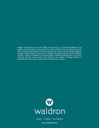 www.waldronhr.com
Seattle | Portland | San Francisco
Waldron is honored to work with TOMS in the search for a Chief Giving Officer in Los
Angeles, CA. We believe in and support the work of TOMS and we are doing our best to
find a talented team member who will accelerate this mission. As the consulting partner
strategic leaders choose to help attract, engage, and inspire effective leaders, Waldron
provides a unique combination of executive search, leadership development, and career
transition services across sectors and industries. Our passion is helping people and
organizations realize their full potential and increase their impact.
 