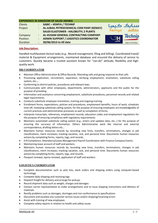 Mahboob Ali 3 / 5
EXPERIENCE IN KINGDOM OF SAUDI ARABIA
Clients : SABIC – KEMYA / TECHNIP
Project : AL-JUBAIL PETROCHEMICAL COM PANY (KEMAY)
SAUDI ELASTOMER - HALOBUTYL 2 PLANTS
Company : AL-HUSAM GENERAL CONTRACTING COMPANY
Position : ADMIN SUPPORT / LOGISTICS COORDINATOR
Duration : 30/06/2013 to till date
Job Description:
Handled multifaceted clerical tasks (e.g., Record management, filing and billing). Coordinated travel/
material & Equipment arrangements, maintained database and ensured the delivery of service to
customers. Quickly became a trusted assistant known for “can-do” attitude, flexibility and high-
quality work.
HR COORDINATOR
• Maintain Office Administration & Office Records. Attending calls and giving response to that calls
• Processing application, recruitment, separation, verifying employment, orientation, substitute calling
system, etc….
• Conforming to district policies, procedures and relevant laws.
• Communicates with other employees, departments, administrators, applicants and the public for the
purpose of providing.
• Information and assistance concerning employment, substitute procedures, personnel records and related
legal requirements.
• Conducts substitute employee orientation, training and ongoing training.
• Enrollment forms, expectations, policies and procedures, employment benefits, hours of work, schedules
time off, reviewing substitute calling system, for the purpose of ensuring employees are knowledgeable of
current practices and administrative processes as well as completion of forms.
• Interprets transcripts, references, employment records, education codes and employment regulations for
the purpose of ensuring compliance with regulatory requirements.
• Maintains automated substitute calling system (e.g., enters and updates data, etc…) for the purpose of
ensuring the accuracy of information. Others Administrative work like internal and external
correspondence, drafting letters etc…
• Maintains human resources records by recording new hires, transfers, terminations, changes in job
classifications, merit increases; tracking vacation, sick, and personal time. Documents human resources
actions by completing forms, reports, logs, and records.
• H.R Compliance: Attendance/Leave Management Payroll Coordination with Finance Company Events.
• Maintaining leave account of staff and workers.
• Maintains human resources records by recording new hires, transfers, terminations, changes in job
classifications, merit increases; tracking vacation, sick, and personal time. Documents human resources
actions by completing forms, reports, logs, and records.
• Passport renewal, Iqama renewal, application of staff and workers
LOGISTICS COORDINATOR
• Complete documentation such as pick lists, work orders and shipping orders using computer-based
technology
• Complete daily shipping and receiving logs
• Dispatch freight for delivery and arrange for pickups
• Record shipment data such as weight, charges and damages
• Contact carrier representative to make arrangements and to issue shipping instructions and delivery of
materials
• Rectify problems such as damages, shortages and non-conformance to specifications
• Document and escalate any customer service issues and/or shipping/receiving errors
• Assist with training of new employees
• Complete safety reports in relation to health and safety issues
 