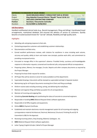 Mahboob Ali 4 / 5
EXPERIENCE IN KINGDOM OF SAUDI ARABIA
Clients : SAUDI BINLIDAN GROUP / CONSULTANT DAR AL RIYADH
Project : King Abdullah Financial District “Riyadh” Parcel 110 & 111
Company : SPECLIZED CONTRACTING COMPANY
Position : Secretary / Documents Controller
Duration : 01/12/2009 to 24/06/2013
Job Description:
Handled multifaceted clerical tasks (e.g., Record management, filing and billing). Coordinated travel
arrangements, maintained database and ensured the delivery of service to customers. Quickly
became a trusted assistant known for “can-do” attitude, flexibility and high-quality work.
Highlights:
• Attending calls and giving response to that calls.
• Contacting prospective customers and establishing customer relationships.
• Documentation and Data entry.
 Earned excellent performance reviews, with citations for excellence in areas including work volume,
accuracy and quality; ability to learn and master new concepts; positive work ethic; and commitment to
providing unsurpassed service.
 Entrusted to manage office in the supervisor’s absence. Provided timely, courteous and knowledgeable
response to information requests; screened and transferred calls; and prepared official correspondence.
• Preparing Letters, Memos, Fax messages, Circular, Reports and other company documents as required by
the Project Manager.
• Preparing Purchase Order request for vendors.
• All Project files will be stored on server for easily available to all the departments
• Superseded drawings / documents will be stamped as superseded and kept in Separate location
• Maintaining Log for all Projects Documents receiving form Client and filing accordingly
• Perform routine tasks including receiving, sorting, and delivering the mails/faxes.
• Maintain and organize filing and follow-up system for all correspondence.
• Maintain all incoming and outgoing files.
• Scheduling Concrete Booking and coordinating the status of concrete to concerned engineers.
• Responsible in handling MRO (Material Request Order) software application.
• Responsible of all Office Supplies and equipments.
• Online MRO & Payment Certificate.
• Established and maintain electronics records management system for all incoming and outgoing
correspondence material Architectural, Electrical, Mechanical, Structural, Finishing IR and QC IR
transmittal to SBG for the Approval.
• Receiving Incoming Letters, Shop Drawing, Material, Catalogues.. etc.
• MRO (Material Request Order) software application.
• Letter Typing ( English & Arabic ) Behalf of Project Manager
 