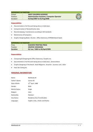 Mahboob Ali 5 / 5
EXPERIENCE IN PAKISTAN
School : SWAT CHILDREN ACADEMY
Position : Administrative Assistant / Computer Operator
Duration : 01/Sep/2007 to 01/Aug/2008
Responsibilities
• Documentation of all the work being done on daily basis
• Computerization of Reclassification data
• Records keeping / maintenance according to ISO standards
• Maintenance of Computers
• Graphic Designing (Book , Brusher , Office Stationary of BPSMA Board Swat)
EXPERIENCE IN PAKISTAN
Press : SHAHEEN PRINTING PRESS
Position : GRAPHIC DESIGNING
Duration : 01/ Jan / 2002 to 05/April/2005
Responsibilities
• Composing & Designing the Office Stationary / Graphic etc.
• Documentation of all the work being done on daily basis , General Work
• Graphic Designing in Flex Board , Book Magazine , broacher , business card , latter
• Paid, Die Cutting etc.
PERSONAL INFORMATION
Name: Mahboob Ali
Father’s Name: Usman Ali
Date of Birth: 17
th
April, 1988
Gender: Male
Marital Status: Single
Religion: Islam
Nationality: Pakistani
Visa Status: Residency Visa (Transferable)
Languages: English, Urdu , Arabic and Pashto
 