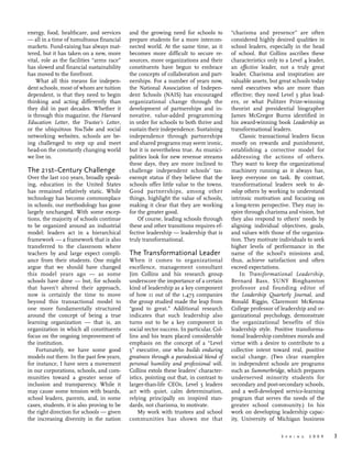 S p r i n g 2 0 0 9 	 3
energy, food, healthcare, and services
— all in a time of tumultuous financial
markets. Fund-raising has always mat-
tered, but it has taken on a new, more
vital, role as the facilities “arms race”
has slowed and financial sustainability
has moved to the forefront.
What all this means for indepen-
dent schools, most of whom are tuition
dependent, is that they need to begin
thinking and acting differently than
they did in past decades. Whether it
is through this magazine, the Harvard
Education Letter, the Trustee’s Letter,
or the ubiquitous YouTube and social
networking websites, schools are be-
ing challenged to step up and meet
head-on the constantly changing world
we live in.
The 21st–Century Challenge
Over the last 100 years, broadly speak-
ing, education in the United States
has remained relatively static. While
technology has become commonplace
in schools, our methodology has gone
largely unchanged. With some excep-
tions, the majority of schools continue
to be organized around an industrial
model: leaders act in a hierarchical
framework — a framework that is also
transferred to the classroom where
teachers by and large expect compli-
ance from their students. One might
argue that we should have changed
this model years ago —  as some
schools have done — but, for schools
that haven’t altered their approach,
now is certainly the time to move
beyond this transactional model to
one more fundamentally structured
around the concept of being a true
learning organization —  that is, an
organization in which all constituents
focus on the ongoing improvement of
the institution.
Fortunately, we have some good
models out there. In the past few years,
for instance, I have seen a movement
in our corporations, schools, and com-
munities toward a greater sense of
inclusion and transparency. While it
may cause some tension with boards,
school leaders, parents, and, in some
cases, students, it is also proving to be
the right direction for schools — given
the increasing diversity in the nation
and the growing need for schools to
prepare students for a more intercon-
nected world. At the same time, as it
becomes more difficult to secure re-
sources, more organizations and their
constituents have begun to embrace
the concepts of collaboration and part-
nerships. For a number of years now,
the National Association of Indepen-
dent Schools (NAIS) has encouraged
organizational change through the
development of partnerships and in-
novative, value-added programming
in order for schools to both thrive and
sustain their independence. Sustaining
independence through partnerships
and shared programs may seem ironic,
but it is nevertheless true. As munici-
palities look for new revenue streams
these days, they are more inclined to
challenge independent schools’ tax-
exempt status if they believe that the
schools offer little value to the towns.
Good partnerships, among other
things, highlight the value of schools,
making it clear that they are working
for the greater good.
Of course, leading schools through
these and other transitions requires ef-
fective leadership — leadership that is
truly transformational.
The Transformational Leader
When it comes to organizational
excellence, management consultant
Jim Collins and his research group
underscore the importance of a certain
kind of leadership as a key component
of how 11 out of the 1,473 companies
the group studied made the leap from
“good to great.” Additional research
indicates that such leadership also
turns out to be a key component in
social sector success. In particular, Col-
lins and his team placed considerable
emphasis on the concept of a “Level
5” executive, one who builds enduring
greatness through a paradoxical blend of
personal humility and professional will.
Collins extols these leaders’ character-
istics, pointing out that, in contrast to
larger-than-life CEOs, Level 5 leaders
act with quiet, calm determination,
relying principally on inspired stan-
dards, not charisma, to motivate.
My work with trustees and school
communities has shown me that
“charisma and presence” are often
considered highly desired qualities in
school leaders, especially in the head
of school. But Collins ascribes these
characteristics only to a Level 4 leader,
an effective leader, not a truly great
leader. Charisma and inspiration are
valuable assets, but great schools today
need executives who are more than
effective; they need Level 5 plus lead-
ers, or what Pulitzer Prize-winning
theorist and presidential biographer
James McGregor Burns identified in
his award-winning book Leadership as
transformational leaders.
Classic transactional leaders focus
mostly on rewards and punishment,
establishing a corrective model for
addressing the actions of others.
They want to keep the organizational
machinery running as it always has,
keep everyone on task. By contrast,
transformational leaders seek to de-
velop others by working to understand
intrinsic motivation and focusing on
a long-term perspective. They may in-
spire through charisma and vision, but
they also respond to others’ needs by
aligning individual objectives, goals,
and values with those of the organiza-
tion. They motivate individuals to seek
higher levels of performance in the
name of the school’s missions and,
thus, achieve satisfaction and often
exceed expectations.
In Transformational Leadership,
Bernard Bass, SUNY Binghamton
professor and founding editor of
the Leadership Quarterly Journal, and
Ronald Riggio, Claremont McKenna
College professor of leadership and or-
ganizational psychology, demonstrate
the organizational benefits of this
leadership style. Positive transforma-
tional leadership combines morals and
virtue with a desire to contribute to a
collective intent toward real, positive
social change. (Two clear examples
in independent schools are programs
such as Summerbridge, which prepares
underserved minority students for
secondary and post-secondary schools,
and a well-developed service-learning
program that serves the needs of the
greater school community.) In his
work on developing leadership capac-
ity, University of Michigan business
 