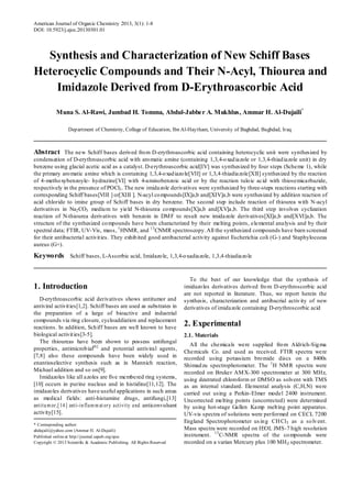 American Journal of Organic Chemistry 2013, 3(1): 1-8 
DOI: 10.5923/j.ajoc.20130301.01 
Synthesis and Characterization of New Schiff Bases Heterocyclic Compounds and Their N-Acyl, Thiourea and Imidazole Derived from D-Erythroascorbic Acid Muna S. Al-Rawi, Jumbad H. Tomma, Abdul-Jabber A. Mukhlus, Ammar H. Al-Dujaili* Department of Chemistry, College of Education, Ibn Al-Haytham, University of Baghdad, Baghdad, Iraq Abstract The new Schiff bases derived from D-erythroascorbic acid containing heterocyclic unit were synthesized by condensation of D-erythroascorbic acid with aromatic amine (containing 1,3,4-oxadiazole or 1,3,4-thiadiazole unit) in dry benzene using glacial acetic acid as a catalyst. D-erythroascorbic acid[IV] was synthesized by four steps (Scheme 1), while the primary aromatic amine which is containing 1,3,4-oxadiazole[VII] or 1,3,4-thiadiazole[XII] synthesized by the reaction of 4-methoxybenzoyle- hydrazine[VI] with 4-aminobenzoic acid or by the reaction tuloic acid with thiosemicarbazide, respectively in the presence of POCl3. The new imidazole derivatives were synthesized by three-steps reactions starting with corresponding Schiff bases[VIII ] or[XIII ]. N-acyl compounds[IX]a,b and[XIV]a,b were synthesized by addition reaction of acid chloride to imine group of Schiff bases in dry benzene. The second step include reaction of thiourea with N-acyl derivatives in Na2CO3 medium to yield N-thiourea compounds[X]a,b and[XV]a,b. The third step involves cyclization reaction of N-thiourea derivatives with benzoin in DMF to result new imidazole derivatives[XI]a,b and[XVI]a,b. The structure of the synthesized compounds have been characterized by their melting points, elemental analysis and by their spectral data; FTIR, UV-Vis, mass, 1HNMR, and 13CNMR spectroscopy. All the synthesized compounds have been screened for their antibacterial activities. They exhibited good antibacterial activity against Escherichia coli (G-) and Staphylococus aureus (G+). Keywords Schiff bases, L-Ascorbic acid, Imidazole, 1,3,4-oxadiazole, 1,3,4-thiadiazole 
1. Introduction 
D-erythroascorbic acid derivatives shows antitumor and antiviral activities[1,2]. Schiff bases are used as substrates in the preparation of a large of bioactive and industrial compounds via ring closure, cycloaddiation and replacement reactions. In addition, Schiff bases are well known to have biological activities[3-5]. The thioureas have been shown to possess antifungal properties, antimicrobial[6] and potential antiviral agents, [7,8] also these compounds have been widely used in enantioselective synthesis such as in Mannich reaction, Michael addition and so on[9]. Imidazoles like all azoles are five membered ring systems, [10] occurs in purine nucleus and in histidine[11,12]. The imidazoles derivatives have useful applications in such areas as medical fields: anti-histamine drugs, antifungi,[13] antitumor,[14] anti-inflammatory activity andanticonvulsant activity[15]. * Corresponding author: ahdujaili@yahoo.com (Ammar H. Al-Dujaili) Published online at http://journal.sapub.org/ajoc Copyright © 2013 Scientific & Academic Publishing. All Rights Reserved 
To the best of our knowledge that the synthesis of imidazoles derivatives derived from D-erythroscorbic acid are not reported in literature. Thus, we report herein the synthesis, characterization and antibacrial activity of new derivatives of imidazole containing D-erythroscorbic acid 
2. Experimental 
2.1. Materials All the chemicals were supplied from Aldrich-Sigma Chemicals Co. and used as received. FTIR spectra were recorded using potassium bromide discs on a 8400s Shimadzu spectrophotometer. The 1H NMR spectra were recorded on Bruker AMX-300 spectrometer at 300 MHz, using deutrated chloroform or DMSO as solvent with TMS as an internal standard. Elemental analysis (C,H,N) were carried out using a Perkin-Elmer model 2400 instrument. Uncorrected melting points (uncorrected) were determined by using hot-stage Gallen Kamp melting point apparatus. UV-vis spectra of solutions were performed on CECL 7200 England Spectrophotometer using CHCl3 as a solvent. Mass spectra were recorded on IEOL JMS-7 high resolution instrument. 13C-NMR spectra of the compounds were recorded on a varian Mercury plus 100 MHZ spectrometer.  