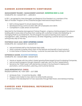2|P a g e
CAREER ACHIEVEMENTS CONTINUED
MANAGEMENT TRAINEE / MANAGEMENT ASSISTANT, ENTERPRISE RENT-A-CAR
CHARLOTTE, NC ▪ AUGUST 2011 – JUNE 2012
In 2011, recognized by Area Managers and Regional Vice President as a member of the
"Best of The Best" Program at the Charlotte-Douglas International Airport Branch.
ü Built a strong rapport to ensure repeat business
ü Developed strong communication skills with employees and clients
ü Competed in a sales driven environment
Selected for the Enterprise Management Trainee Program, a rigorous training program focusing on
building skills in every area of business from working with customers to Sales and Marketing, to
managing Profit & Loss Statements. The MT program focused on learning every aspect of
management, sales, marketing, and finance, all while integrating customer service and problem
solving every step of the way.
	
FOOTWEAR SALES LEAD, DICK’S SPORTING GOODS
CHARLOTTE, NC ▪ AUGUST 2010 – AUGUST 2011
ü Led and trained staff on the footwear deck daily
ü Assist customers to better inform them of the features and benefits of each product
ü In store trainer of Game Face Training - customer focused sales floor training for staff
EXPERIENCE LEADER, BOOSTER ENTERPRISES
CHARLOTTE, NC ▪ AUGUST 2008 – AUGUST 2010
ü Hands-on leader with the nation's fastest growing fitness-based School Fundraising Companies.
ü Led successful programs through classroom, pep-rally, and "Fun Run" presentations.
ü Served as the "Client Lead" with elementary schools in the Southeast in helping with
promotions, communications, planning, and Customer Service
SALES REPRESENTATIVE, CINTAS
RALEIGH-DURHAM, NC ▪ MAY 2007 – JULY 2008
ü Achievers Club - 1st and 2nd Quarter – 2008
ü Prospect and market to new clients for entire facility services
ü Assisted in the development of new associates through field travel, and individual training
CAREER AND PERSONAL REFERENCES
Available Upon Request	
 