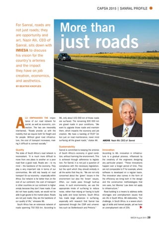 IMIESA August 2015 29
CAPSA 2015 | Sanral Profile
More than
just roads
For Sanral, roads are
not just roads; they
are opportunity and
art. Nazir Alli, CEO of
Sanral, sits down with
IMIESA to discuss
his vision for the
country’s arteries
and the impact
they have on job
creation, economics,
and aesthetics.
BY BEATRIX KNOPJES
A
lli emphasises the impor-
tance of our road network for
social, as well as economic, con-
nection. The two are inexorably
intertwined. “Roads provide us with the
mobility that we require both for freight and
for people. Without good road infrastruc-
ture, the cost of transport increases, mak-
ing it difficult to connect socially.”
Quality
The state of South Africa’s road network is
inconsistent. “It is much more difficult to
move from one place to another on a poor
road than a good road. Roads are – to my
mind – the backbone of the economy. They
play a very important role in terms of our
communities. We still rely heavily on road
transport for our economy – especially within
Africa. Our network is far better than on the
rest of our continent; the cost of transport
in other countries on our continent is higher
simply because they don't have roads. If we
did not have quality roads, we would not be
able to get goods to the market place. Roads
are not just roads; they are the backbone of
our quality of life,” stresses Alli.
South Africa has an extensive network of
roads spanning 750 000 km. According to
Alli, only about 153 000 km of those roads
are surfaced. The remaining 600 000 km
are gravel roads in poor conditions. “We
want to upgrade those roads and maintain
them, which impacts the economy and job
creation. We have a backlog of R197 bil-
lion just on road maintenance, never mind
surfacing all the gravel roads,” states Alli.
Sustainability
Sanral is committed to keeping the arteries
of South Africa’s economy in good condi-
tion, without harming the environment. This
is achieved through adherence to legisla-
tion. For Sanral, it is not just a question of
compliance with the necessary legislation,
but the spirit which they should embody in
all the works that they do. “We are not only
concerned about the ‘green’ issues in the
environment but also the ‘brown’ issues.
Often, our roads pass through built-up
areas. In such environments, we use the
appropriate kinds of surfacing to reduce
noise, rather than relying on having to build
big walls and noise barriers. South Africa
has made large advances in surfacing,
especially with research that Sanral has
sponsored through the CSIR and universi-
ties such as Stellenbosch and Pretoria.”
Innovation
According to Alli, innovation in infrastruc-
ture is a gradual process, influenced by
the creativity of the engineers designing
any particular project. “These innovations
happen over a longer period of time. They
are not comparable to IT for example, where
software is developed on a regular basis.
The innovation also comes in the form of
the efficiency we bring both in the design
and the construction methodologies that
one uses, but Moores’ Law does not apply
to infrastructure.”
Road building is a means to address skills
shortages and unemployment issues that
are rife in South Africa. Alli elaborates, “Our
challenge, in South Africa, is a severe short-
age of skills and trained people, yet we have
an unemployment rate of 25%.
ABOVE Nazir Alli, CEO of Sanral
 