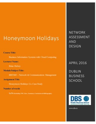 Honeymoon Holidays
Course Title:
Business Information Systems with Cloud Computing
Lecturer Name:
Brian Hickey
Module/SubjectTitle:
B8IT045 – Network & Communications Management
Assignment Title:
Honeymoon Holidays Co. Case Study
Number of words
5,474 (Excluding TOC, Exec. Summary, Conclusion & Bibliography)
NETWORK
ASSESSMENT
AND
DESIGN
APRIL 2016
DUBLIN
BUSINESS
SCHOOL
www.dbs.ie
 