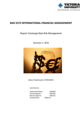 BAO 5573 INTERNATIONAL FINANCIAL MANAGEMENT
Report: Exchange Rate Risk Management
Semester 1- 2015
Date of Submission: 07/05/2015
Submitted by:
SiddharthPitolwala 4385069
Amanda Nguyen 4492362
Merrilyn Spencer 4381125
AmitGandotra 4486178
 