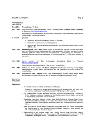 IBRAHIM G. ATTALLAH Page 2
PROFESSIONAL
EXPERIENCE:
Since 2013 Private Design ‘N’ Build
2007 - 2012 Work on contract bases with Michael Tanner & Rodney Dawson (Dawson Tanner Architects)
in Melbourne, http://dawsontanner.com
Responsible for the development, documentation, coordination and builder follow-up for several
residential and commercial projects.
In parallel privately
Developed two double storey town houses in Doncaster.
Renovated a residence in Lower Templestowe.
Designed and documented several development and residential projects varying from $
800K to 1.6m
2000 – 2007 Private practice, Cairo Egypt (Started in 1995 as part time then from late 2000 full time), had a
team of architects, two site supervisors and in-house accountant. A furniture and cabinet making
workshop. (With two cabinet makers and two apprentices). Turnkey design and construction of
several residential and commercial projects in the magnitude of $ 2 - 10 M from inception to
completion.
1985 - 2000 Senior Architect with Dar Al-Handasah Consultants (Shair & Partners)
http://www.dargroup.com
Responsibilities as delineated earlier in the summary of capabilities.
1982 - 1984 Partner and Senior architect with Scale Enterprise (Construction Company), Cairo, Egypt.
Responsibilities included design, documentation and site supervision of housing projects and
model building.
1980 - 1981 Architect with Team Company, Cairo, Egypt. Responsibilities included interior design, design
and execution of modern furniture as well as overseeing the cabinet making workshop.
SELECTED
PROJECTS:
Residential
- A French provincial up market residence in north Balwyn.
Redesign & construction of a new residence consisting of a basement & two storey, high
end luxurious residence of a total built up area of 1350m2 (approx. 150 squares).
- Six storey precast concrete residential apartment building in Victoria parade, Collingwood.
Review the documentation of the project for coordination issues between trades and consult
on the viability of construction prior to tendering.
- Residential multi storey dwelling. Hotham street South Melbourne. Change of use, Design
development and documentation of an existing three storey concrete office building to a four
storey with basement single dwelling residential building with a total built-up area of approx.
450 m².
- New Beach House, Morley avenue Wye River Great Ocean Road Vic. Design Development
and Documentation of a two storey with basement beach house on a steep slopping site
with a 180˚ unobstructed view of the Ocean
- Development of two; Double storey Town Homes. Bernice Street Doncaster. Design,
Documentation, Specification and site management & supervision of two town homes of 30
squares each, making the most of a corner site of 670 m² (construction cost $ 660K)
 
