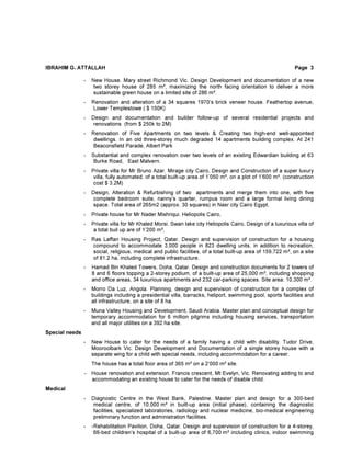 IBRAHIM G. ATTALLAH Page 3
- New House. Mary street Richmond Vic. Design Development and documentation of a new
two storey house of 285 m², maximizing the north facing orientation to deliver a more
sustainable green house on a limited site of 286 m².
- Renovation and alteration of a 34 squares 1970’s brick veneer house. Feathertop avenue,
Lower Templestowe ( $ 150K)
- Design and documentation and builder follow-up of several residential projects and
renovations (from $ 250k to 2M)
- Renovation of Five Apartments on two levels & Creating two high-end well-appointed
dwellings. In an old three-storey much degraded 14 apartments building complex. At 241
Beaconsfield Parade, Albert Park
- Substantial and complex renovation over two levels of an existing Edwardian building at 63
Burke Road, East Malvern.
- Private villa for Mr Bruno Azar. Mirage city Cairo, Design and Construction of a super luxury
villa, fully automated. of a total built-up area of 1’050 m², on a plot of 1’600 m². (construction
cost $ 3.2M)
- Design, Alteration & Refurbishing of two apartments and merge them into one, with five
complete bedroom suite, nanny’s quarter, rumpus room and a large formal living dining
space. Total area of 265m2 (approx. 30 squares) in Nasr city Cairo Egypt.
- Private house for Mr Nader Mishriqui. Heliopolis Cairo,
- Private villa for Mr Khaled Morsi. Swan lake city Heliopolis Cairo, Design of a luxurious villa of
a total buil up are of 1’200 m²,
- Ras Laffan Housing Project, Qatar. Design and supervision of construction for a housing
compound to accommodate 3,000 people in 823 dwelling units, in addition to recreation,
social, religious, medical and public facilities, of a total built-up area of 159,722 m², on a site
of 81.2 ha, including complete infrastructure.
- Hamad Bin Khaled Towers, Doha, Qatar. Design and construction documents for 2 towers of
8 and 6 floors topping a 2-storey podium, of a built-up area of 25,000 m², including shopping
and office areas, 34 luxurious apartments and 232 car-parking spaces. Site area: 10,300 m².
- Morro Da Luz, Angola. Planning, design and supervision of construction for a complex of
buildings including a presidential villa, barracks, heliport, swimming pool, sports facilities and
all infrastructure, on a site of 8 ha.
- Muna Valley Housing and Development, Saudi Arabia. Master plan and conceptual design for
temporary accommodation for 6 million pilgrims including housing services, transportation
and all major utilities on a 392 ha site.
Special needs
- New House to cater for the needs of a family having a child with disability. Tudor Drive,
Mooroolbark Vic. Design Development and Documentation of a single storey house with a
separate wing for a child with special needs, including accommodation for a career.
The house has a total floor area of 365 m² on a 2’000 m² site.
- House renovation and extension. Francis crescent, Mt Evelyn, Vic. Renovating adding to and
accommodating an existing house to cater for the needs of disable child.
Medical
- Diagnostic Centre in the West Bank, Palestine. Master plan and design for a 300-bed
medical centre, of 10,000 m² in built-up area (initial phase), containing the diagnostic
facilities, specialized laboratories, radiology and nuclear medicine, bio-medical engineering
preliminary function and administration facilities.
- -Rehabilitation Pavilion, Doha, Qatar. Design and supervision of construction for a 4-storey,
66-bed children’s hospital of a built-up area of 6,700 m² including clinics, indoor swimming
 