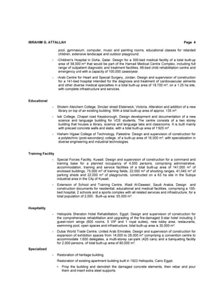 IBRAHIM G. ATTALLAH Page 4
pool, gymnasium, computer, music and painting rooms, educational classes for retarded
children, extensive landscape and outdoor playground.
- -Children's Hospital in Doha, Qatar. Design for a 300-bed medical facility of a total built-up
area of 58,000 m² that would be part of the Hamad Medical Centre Complex, including full
range of outpatient diagnostic and treatment facilities, 66-bed child rehabilitation centre and
emergency unit with a capacity of 100,000 cases/year.
- -Arab Centre for Heart and Special Surgery, Jordan. Design and supervision of construction
for a 141-bed hospital intended for the diagnosis and treatment of cardiovascular ailments
and other diverse medical specialties in a total built-up area of 18,700 m², on a 1.25 ha site,
with complete infrastructure and services.
Educational
- Sholem Aleichem College, Sinclair street Elsterwick, Victoria. Alteration and addition of a new
library on top of an existing building. With a total built-up area of approx. 135 m².
- Isik College, Chapel road Keysborough. Design development and documentation of a new
science and language building for VCE students, The centre consists of a two storey
building that houses a library, science and language labs and classrooms. It is built mainly
with precast concrete walls and slabs, with a total built-up area of 1’925 m²
- Hisham Hijjawi College of Technology, Palestine. Design and supervision of construction for
a polytechnic (post-secondary) college, of a built-up area of 16,000 m², with specialization in
diverse engineering and industrial technologies.
Training Facility
- Special Forces Facility, Kuwait. Design and supervision of construction for a command and
training base for a planned occupancy of 4,000 persons, comprising administrative,
accommodation, training and service facilities of a total built-up area of 141,000 m² of
enclosed buildings, 75,000 m² of training fields, 22,000 m² of shooting ranges, 41,045 m² of
parking sheds and 22,000 m² of playgrounds, constructed on a 63 ha site in the Subiya
industrial area in the City of Kuwait.
- Extension of School and Training Centre, Wadi Al-Dawasir, Saudi Arabia. Design and
construction documents for residential, educational and medical facilities, comprising a 100-
bed hospital, 2 schools and a sports complex with all related services and infrastructure, for a
total population of 2,000. Built-up area: 55,000 m².
Hospitality
- Heliopolis Sheraton Hotel Rehabilitation, Egypt. Design and supervision of construction for
the comprehensive rehabilitation and upgrading of the fire-damaged 5-star hotel including 3
guest-room wings (600 rooms, 5 VIP and 1 royal suites), new lobby area, restaurants,
swimming pool, open spaces and infrastructure; total built-up area is 30,000 m².
- Dubai World Trade Centre, United Arab Emirates. Design and supervision of construction for
expansion of exhibition spaces from 14,000 to 28,000 m² comprising a convention centre to
accommodate 1,600 delegates, a multi-storey car-park (420 cars) and a banqueting facility
for 2,000 persons, of total built-up area of 80,000 m².
Specialized
- Restoration of heritage building.
Restoration of existing apartment building built in 1923 Heliopolis, Cairo Egypt.
• Prop the building and demolish the damaged concrete elements, then rebar and pour
them and insert extra steel supports.
 