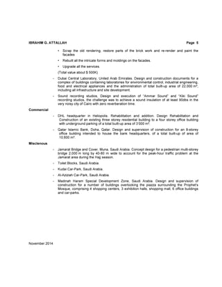 IBRAHIM G. ATTALLAH Page 5
• Scrap the old rendering, restore parts of the brick work and re-render and paint the
facades
• Rebuilt all the intricate forms and moldings on the facades.
• Upgrade all the services.
(Total value about $ 500K)
- Dubai Central Laboratory, United Arab Emirates. Design and construction documents for a
complex of buildings containing laboratories for environmental control, industrial engineering,
food and electrical appliances and the administration of total built-up area of 22,000 m²,
including all infrastructure and site development.
- Sound recording studios, Design and execution of “Ammar Sound” and “Kiki Sound”
recording studios, the challenge was to achieve a sound insulation of at least 90dbs in the
very noisy city of Cairo with zero reverberation time.
Commercial
- DHL headquarter in Heliopolis. Rehabilitation and addition. Design Rehabilitation and
Construction of an existing three storey residential building to a four storey office building
with underground parking of a total built-up area of 3’000 m².
- Qatar Islamic Bank, Doha, Qatar. Design and supervision of construction for an 8-storey
office building intended to house the bank headquarters, of a total built-up of area of
10,600 m².
Misclenous
- Jamarat Bridge and Cover, Muna, Saudi Arabia. Concept design for a pedestrian multi-storey
bridge 2,000 m long by 40-80 m wide to account for the peak-hour traffic problem at the
Jamarat area during the Hajj season.
- Toilet Blocks, Saudi Arabia.
- Kudai Car-Park, Saudi Arabia.
- Al-Aziziah Car-Park, Saudi Arabia.
- Madinah Haram Special Development Zone, Saudi Arabia. Design and supervision of
construction for a number of buildings overlooking the piazza surrounding the Prophet's
Mosque, comprising 4 shopping centers, 3 exhibition halls, shopping mall, 6 office buildings
and car-parks.
November 2014
 