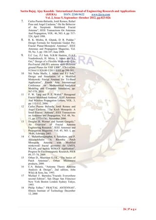 Sarita Bajaj, Ajay Kaushik / International Journal of Engineering Research and Applications
                    (IJERA)          ISSN: 2248-9622     www.ijera.com
                    Vol. 2, Issue 5, September- October 2012, pp.023-026
7.    Carles Puente-Baliarda, Jordi Romeu, Rafael
      Pous and Angel Cardama,” On the Behavior
      of the Sierpinski Multiband Fractal
      Antenna”, IEEE Transactions On Antennas
      And Propagation, VOL. 46, NO. 4, pp: 517-
      524, April 1998.
8.    R. K. Mishra, R. Ghatak, D. R. Poddar,”
      Design Formula for Sierpinski Gasket Pre-
      Fractal Planar-Monopole Antennas”, IEEE
      Antennas and Propagation Magazine, Vol.
      50, No. 3, pp: 104-107, June 2008.
9.    E.C Lee, P.J Soh, N.B.M Hashim, G.A.E
      Vandenbosch, H. Mirza, I. Adam and S.L
      Ooi,” Design of a Flexible Minkowski-Like
      Pre-Fractal (MLPF) antenna with Different
      ground Planes for VHF LMR”, 978-1-4244-
      9134-6/11/$26.00 ©2011 IEEE pp 298-301.
10    Siti Nuha Shafie, I. Adam and P.J Soh,”
      Design and Simulation of a Modified
      Minkowski Fractal Antenna for Tri-Band
      Application”, Fourth Asia International
      Conference on Mathematical/Analytical
      Modeling and Computer Simulation, pp:
      567-570, 2010.
11    P. W. Tang and P. F. Wahid,” Hexagonal
      Fractal Multiband Antenna”, IEEE Antennas
      And Wireless Propagation Letters, VOL. 3,
      pp: 111-112, 2004.
12    Carles Puente Baliarda, Jordi Romeu and
      Angel Cardama, “The Koch Monopole: A
      Small Fractal Antenna”, IEEE Transactions
      on Antennas and Propagation, Vol. 48, No.
      11, pp: 1773-1781, November 2000.
13    Douglas H. Werner' and Suman Ganguly,”
      An Overview' of Fractal Antenna
      Engineering Research”, IEEE Antennas and
      Propagation Magazine. Vol. 45, NO. I, pp:
      38-48, February 2003.
14    C. Mahatthanajatuphat, S. Saleekaw, and P.
      Akkaraekthalin      “A    Rhombic     Patch
      Monopole        Antenna    with    Modified
      minkowski fractal geometry for UMTS,
      WLAN, and mobile WIMAX Application”,
      Progress In Electromagnetic Research, PIER
      89, 57–74, 2009
15    Orban D., Moernaut G.J.K., “The basics of
      Patch Antennas”, Orban Microwave
      products, 2009.
16    C.A. Balanis, “Antenna Theory Antenna
      Analysis & Design”, 2nd edition, John
      Wiley & Sons, Inc. 1993.
17    Michael F. Barnsley,”Fractals Everywhere
      second Edition”, San Diego San Francisco
      New York Boston London Sydney Tokyo,
      1993.
18    Philip Felber,” FRACTAL ANTENNAS”,
      Illinois Institute of Technology December
      12, 2000




                                                                                 26 | P a g e
 