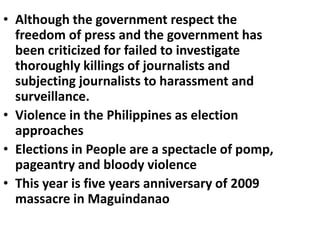 • Although the government respect the
freedom of press and the government has
been criticized for failed to investigate
thoroughly killings of journalists and
subjecting journalists to harassment and
surveillance.
• Violence in the Philippines as election
approaches
• Elections in People are a spectacle of pomp,
pageantry and bloody violence
• This year is five years anniversary of 2009
massacre in Maguindanao
 