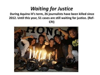Waiting for Justice
During Aquino III's term, 26 journalists have been killed since
2012. Until this year, 51 cases are still waiting for justice. (Ref-
CPJ)
 