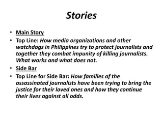 Stories
• Main Story
• Top Line: How media organizations and other
watchdogs in Philippines try to protect journalists and
together they combat impunity of killing journalists.
What works and what does not.
• Side Bar
• Top Line for Side Bar: How families of the
assassinated journalists have been trying to bring the
justice for their loved ones and how they continue
their lives against all odds.
 
