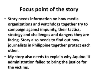Focus point of the story
• Story needs information on how media
organizations and watchdogs together try to
campaign against impunity, their tactics,
strategy and challenges and dangers they are
facing. Story also needs to find out how
journalists in Philippine together protect each
other.
• My story also needs to explain why Aquino III
administration failed to bring the justice for
the victims.
 