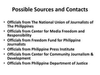 Possible Sources and Contacts
• Officials from The National Union of Journalists of
The Philippines
• Officials from Center for Media Freedom and
Responsibility
• Officials from Freedom Fund for Philippine
Journalists
• Officials from Philippine Press Institute
• Officials from Center for Community Journalism &
Development
• Officials from Philippine Department of Justice
 