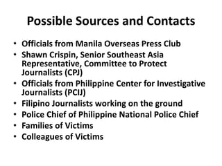 Possible Sources and Contacts
• Officials from Manila Overseas Press Club
• Shawn Crispin, Senior Southeast Asia
Representative, Committee to Protect
Journalists (CPJ)
• Officials from Philippine Center for Investigative
Journalists (PCIJ)
• Filipino Journalists working on the ground
• Police Chief of Philippine National Police Chief
• Families of Victims
• Colleagues of Victims
 