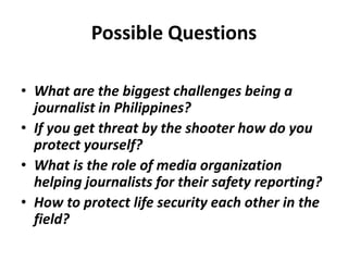 Possible Questions
• What are the biggest challenges being a
journalist in Philippines?
• If you get threat by the shooter how do you
protect yourself?
• What is the role of media organization
helping journalists for their safety reporting?
• How to protect life security each other in the
field?
 