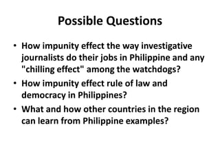 Possible Questions
• How impunity effect the way investigative
journalists do their jobs in Philippine and any
"chilling effect" among the watchdogs?
• How impunity effect rule of law and
democracy in Philippines?
• What and how other countries in the region
can learn from Philippine examples?
 