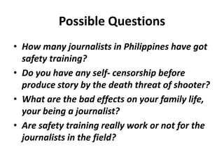 Possible Questions
• How many journalists in Philippines have got
safety training?
• Do you have any self- censorship before
produce story by the death threat of shooter?
• What are the bad effects on your family life,
your being a journalist?
• Are safety training really work or not for the
journalists in the field?
 