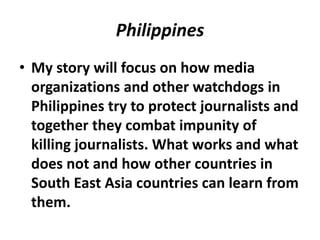 Philippines
• My story will focus on how media
organizations and other watchdogs in
Philippines try to protect journalists and
together they combat impunity of
killing journalists. What works and what
does not and how other countries in
South East Asia countries can learn from
them.
 