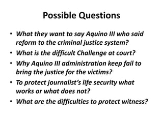 Possible Questions
• What they want to say Aquino III who said
reform to the criminal justice system?
• What is the difficult Challenge at court?
• Why Aquino III administration keep fail to
bring the justice for the victims?
• To protect journalist’s life security what
works or what does not?
• What are the difficulties to protect witness?
 