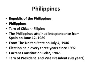 Philippines
• Republic of the Philippines
• Philippines
• Tern of Citizen- Filipino
• The Philippines attained independence from
Spain on June 12, 1989
• From The United State on July 4, 1946
• Election held every three years since 1992
• Current Constitution Feb2, 1987.
• Tern of President and Vice President (Six years)
 