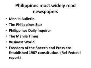 Philippines most widely read
newspapers
• Manila Bulletin
• The Philippines Star
• Philippines Daily Inquirer
• The Manila Times
• Business World
• Freedom of the Speech and Press are
Established 1987 constitution. (Ref-Federal
report)
 