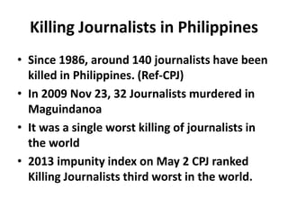 Killing Journalists in Philippines
• Since 1986, around 140 journalists have been
killed in Philippines. (Ref-CPJ)
• In 2009 Nov 23, 32 Journalists murdered in
Maguindanoa
• It was a single worst killing of journalists in
the world
• 2013 impunity index on May 2 CPJ ranked
Killing Journalists third worst in the world.
 