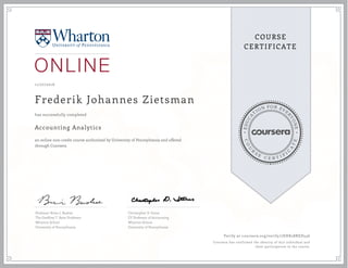 EDUCA
T
ION FOR EVE
R
YONE
CO
U
R
S
E
C E R T I F
I
C
A
TE
COURSE
CERTIFICATE
11/27/2016
Frederik Johannes Zietsman
Accounting Analytics
an online non-credit course authorized by University of Pennsylvania and offered
through Coursera
has successfully completed
Professor Brian J. Bushee
The Geoffrey T. Boisi Professor
Wharton School
University of Pennsylvania
Christopher D. Ittner
EY Professor of Accounting
Wharton School
University of Pennsylvania
Verify at coursera.org/verify/7EHK28RED546
Coursera has confirmed the identity of this individual and
their participation in the course.
 