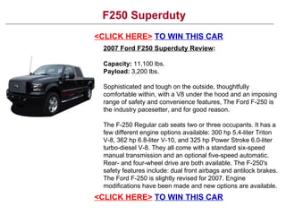 F250 Superduty <CLICK HERE>   TO WIN THIS CAR 2007 Ford F250 Superduty Review : Capacity:  11,100 lbs.  Payload:  3,200 lbs.  Sophisticated and tough on the outside, thoughtfully comfortable within, with a V8 under the hood and an imposing range of safety and convenience features, The Ford F-250 is the industry pacesetter, and for good reason. The F-250 Regular cab seats two or three occupants. It has a few different engine options available: 300 hp 5.4-liter Triton V-8, 362 hp 6.8-liter V-10, and 325 hp Power Stroke 6.0-liter turbo-diesel V-8. They all come with a standard six-speed manual transmission and an optional five-speed automatic. Rear- and four-wheel drive are both available. The F-250's safety features include: dual front airbags and antilock brakes. The Ford F-250 is slightly revised for 2007. Engine modifications have been made and new options are available. <CLICK HERE>   TO WIN THIS CAR 