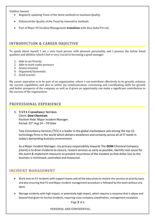 Vaibhav Sawant
• Regularly updating Team of the latest methods to maintain Quality.
• Enhanced the Quality of the Team by innovative methods.
• Part of Major US Incident Management transition with Atos India Pvt Ltd.
INTRODUCTION & CAREER OBJECTIVE
To speak about myself, I am a very loyal person with pleasant personality and I possess the below listed
qualities and abilities which I feel is very crucial in becoming a good manager.
1. Able to set Priority
2. Able to work under pressure
3. Action oriented
4. Organized/Systematic
5. Good Learner
My career aspiration is to be part of an organization, where I can contribute effectively to its growth, enhance
my current capabilities and also to utilize my communication, convincing and coordinating skills for growth
and better prospects of the company as well as if given an opportunity can make a significant contribution to
the success of the organization.
PROFESSIONAL EXPERIENCE
1. TATA Consultancy Services
Client: Dow Chemicals
Position Held: Major Incident Manager.
Period: 25th
Aug 14 – Till Date
Tata Consultancy Services [TCS] is a leader in the global marketplace and among the top 10
technology firms in the world which delivers excellence and certainty across all of IT needs in
today's demanding business environment.
As a Major Incident Manager, my primary responsibility towards The DOW Chemical Company
[client] is to drive incidents to closure, restore services as early as possible, identify root cause for
the event & implement measures to prevent recurrence of the incident so that dollar loss to the
business is minimized, controlled and measured.
INCIDENT MANAGEMENT
• Work only on P1 incidents with support teams and all the executives to restore the services on priority basis
and also ensuring that P1 and Major Incident management procedure is followed by the team without any
lapse.
• Manage incidents with high impact, or potentially high impact, which requires a response that is above and
beyond that given to normal incidents, requiring cross-company coordination, management escalation.
Page 2 of 6
PERSONAL AND CONFIDENTIAL
 