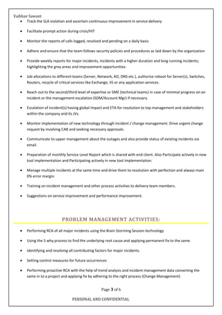 Vaibhav Sawant
• Track the SLA violation and ascertain continuous improvement in service delivery
• Facilitate prompt action during crisis/HIT
• Monitor the reports of calls logged, resolved and pending on a daily basis
• Adhere and ensure that the team follows security policies and procedures as laid down by the organization
• Provide weekly reports for major incidents, incidents with a higher duration and long running incidents;
highlighting the grey areas and improvement opportunities.
• Job allocations to different teams (Server, Network, AD, DNS etc.), authorize reboot for Server(s), Switches,
Routers, recycle of critical services like Exchange, IIS or any application services.
• Reach out to the second/third level of expertise or SME (technical teams) in case of minimal progress on an
incident or the management escalation (SDM/Account Mgr) if necessary.
• Escalation of incident(s) having global impact and ETA for resolution to top management and stakeholders
within the company and its JVs.
• Monitor implementation of new technology through incident / change management. Drive urgent change
request by involving CAB and seeking necessary approvals.
• Communicate to upper management about the outages and also provide status of existing incidents via
email.
• Preparation of monthly Service Level Report which is shared with end client. Also Participate actively in new
tool implementation and Participating actively in new tool implementation.
• Manage multiple incidents at the same time and drive them to resolution with perfection and always main
0% error margin.
• Training on incident management and other process activities to delivery team members.
• Suggestions on service improvement and performance improvement.
PROBLEM MANAGEMENT ACTIVITIES:
• Performing RCA of all major incidents using the Brain Storming Session technology
• Using the 5 why process to find the underlying root cause and applying permanent fix to the same
• Identifying and resolving all contributing factors for major incidents.
• Setting control measures for future occurrences
• Performing proactive RCA with the help of trend analysis and incident management data converting the
same in to a project and applying fix by adhering to the right process (Change Management)
Page 3 of 6
PERSONAL AND CONFIDENTIAL
 