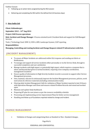 Vaibhav Sawant
• Following up on action items assigned during the RCA session
• Delivering and completing the RCA within the defined SLA (14 business days)
2. Atos India Ltd.
Client: Schlumberger.
September 2012 – 14th
Aug 2014
Project: SLB Process operations
Role: Incident and Change Manager -Process oriented Level-2 Incident Desk and support for SLB Managed
Services
Tools / Technology Used: SDM 12, USD 6, AM5, Landscape Scanner, CLIP reporting.
Responsibilities:
Managing, Controlling and routing Incident and Change Request related IT infrastructure with SLA.
(INCIDENT MANAGEMENT)
• To ensure all Major Incidents are addressed within SLA response and sending out Alerts or
Notifications.
• To manage and support all service incidents either personally or via the Service Desk, through to
successful completion and user satisfaction
• Manage incidents with high impact, or potentially high impact, which requires a response that is
above and beyond that given to normal incidents, requiring cross-company coordination,
management escalation
• Ensure quality of information in High Severity Incident records is accurate to support other Service
Management processes.
• Own, maintain, educate & continuously improve the Incident Management processes, policies, work
instructions & reference materials (including communication tools).
• Chairing daily Incident Management Calls for validation of Major Incident reported in last 24 hours
with Operations Manager and Client and ensures related Problem Records and raised and worked
upon.
• Maintain and update Daily Dashboard.
• Preparing KT plan for new joiners as per the resource availability schedule
• Processing and implementing service improvement Plans for better service management
• Handling and follow up of Escalations reported related to change and Incident.
CHANGE MANAGEMENT.
• Validation of changes and categorizing them as Standard or Non –Standard changes.
Page 4 of 6
PERSONAL AND CONFIDENTIAL
 
