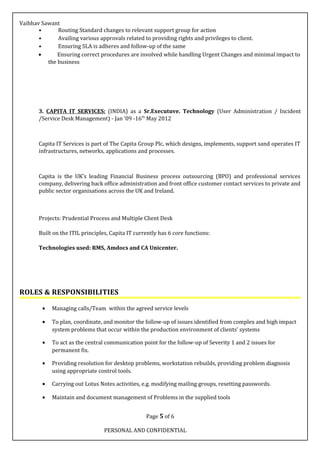 Vaibhav Sawant
• Routing Standard changes to relevant support group for action
• Availing various approvals related to providing rights and privileges to client.
• Ensuring SLA is adheres and follow-up of the same
• Ensuring correct procedures are involved while handling Urgent Changes and minimal impact to
the business
3. CAPITA IT SERVICES: (INDIA) as a Sr.Executuve. Technology (User Administration / Incident
/Service Desk Management) - Jan ’09 -16th
May 2012
Capita IT Services is part of The Capita Group Plc, which designs, implements, support sand operates IT
infrastructures, networks, applications and processes.
Capita is the UK’s leading Financial Business process outsourcing (BPO) and professional services
company, delivering back office administration and front office customer contact services to private and
public sector organisations across the UK and Ireland.
Projects: Prudential Process and Multiple Client Desk
Built on the ITIL principles, Capita IT currently has 6 core functions:
Technologies used: RMS, Amdocs and CA Unicenter.
ROLES & RESPONSIBILITIES
• Managing calls/Team within the agreed service levels
• To plan, coordinate, and monitor the follow-up of issues identified from complex and high impact
system problems that occur within the production environment of clients’ systems
• To act as the central communication point for the follow-up of Severity 1 and 2 issues for
permanent fix.
• Providing resolution for desktop problems, workstation rebuilds, providing problem diagnosis
using appropriate control tools.
• Carrying out Lotus Notes activities, e.g. modifying mailing groups, resetting passwords.
• Maintain and document management of Problems in the supplied tools
Page 5 of 6
PERSONAL AND CONFIDENTIAL
 