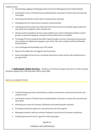 Vaibhav Sawant
• Documenting, Logging and Managing calls in the Service Management tool to high Standard.
• Coaching the Team on Technical issues and giving them a direction to achieve their personal and
Team goals.
• Interacting with Clients to foster better communication and Client
• Identifying areas for improvement using key measurement(s).
• Scheduling and forecasting Team shifts that meet service levels accommodate agent preferences
and satisfy work regulation, all for minimal cost.
• Acting as point of escalation for day-to-day problem issues and escalating the problem revolver
groups as required bringing the resolution of the problems back on schedule.
• To manage IT Service Incidents that affect Capita through to recovery. Ensuring communication
and escalation are effectively managed as part of this. The senior Analysts will lead all Mumbai
based incidents.
• Service Management knowledge as per ITIL model
• Supervise & analyze the call Logged as per the priority
• Ensure that high level of service is constantly delivered to clients and the other departments as
per agreed SLA
4. Sutherland Global Services:- Worked as Sr.Technical Support Executive for Dell Consumer
Hardware Support from 14th November 2006 to April 2008
ROLE & OBJECTIVES
• Trouble shooting any issues with hardware, software and internet connections from home and
corporate users.
• Coaching the Team on Technical issues and giving them a direction to achieve their personal and
Team goals.
• Following up on cases for Customer Satisfaction and maintaining the standards
• Providing second level support for unresolved issues by level1 agents.
• Managing escalations and irate customer leading to raise the level of customer satisfaction.
• Conducting sessions for level 1 agents for achieving targets.
Page 6 of 6
PERSONAL AND CONFIDENTIAL
 