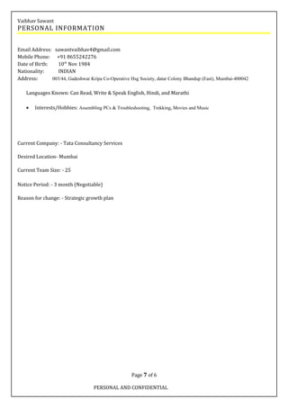 Vaibhav Sawant
PERSONAL INFORMATION
Email Address: sawantvaibhav4@gmail.com
Mobile Phone: +91 8655242276
Date of Birth: 10th
Nov 1984
Nationality: INDIAN
Address: 003/44, Gadeshwar Kripa Co-Operative Hsg Society, datar Colony Bhandup (East), Mumbai-400042
Languages Known: Can Read, Write & Speak English, Hindi, and Marathi
• Interests/Hobbies: Assembling PCs & Troubleshooting, Trekking, Movies and Music
Current Company: - Tata Consultancy Services
Desired Location- Mumbai
Current Team Size: - 25
Notice Period: - 3 month (Negotiable)
Reason for change: - Strategic growth plan
Page 7 of 6
PERSONAL AND CONFIDENTIAL
 