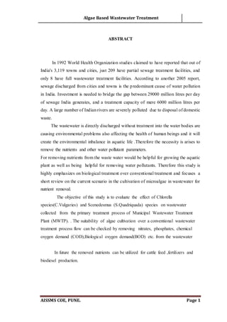 Algae Based Wastewater Treatment
AISSMS COE, PUNE. Page 1
ABSTRACT
In 1992 World Health Organization studies claimed to have reported that out of
India's 3,119 towns and cities, just 209 have partial sewage treatment facilities, and
only 8 have full wastewater treatment facilities. According to another 2005 report,
sewage discharged from cities and towns is the predominant cause of water pollution
in India. Investment is needed to bridge the gap between 29000 million litres per day
of sewage India generates, and a treatment capacity of mere 6000 million litres per
day. A large number of Indian rivers are severely polluted due to disposal of domestic
waste.
The wastewater is directly discharged without treatment into the water bodies are
causing environmental problems also affecting the health of human beings and it will
create the environmental inbalance in aquatic life .Therefore the necessity is arises to
remove the nutrients and other water pollutant parameters.
For removing nutrients from the waste water would be helpful for growing the aquatic
plant as well as being helpful for removing water pollutants. Therefore this study is
highly emphasizes on biological treatment over conventional treatment and focuses a
short review on the current scenario in the cultivation of microalgae in wastewater for
nutrient removal.
The objective of this study is to evaluate the effect of Chlorella
species(C.Vulgaries) and Scenedesmus (S.Quadriquada) species on wastewater
collected from the primary treatment process of Municipal Wastewater Treatment
Plant (MWTP). . The suitability of algae cultivation over a conventional wastewater
treatment process flow can be checked by removing nitrates, phosphates, chemical
oxygen demand (COD),Biological oxygen demand(BOD) etc. from the wastewater
In future the removed nutrients can be utilized for cattle feed ,fertilizers and
biodiesel production.
 
