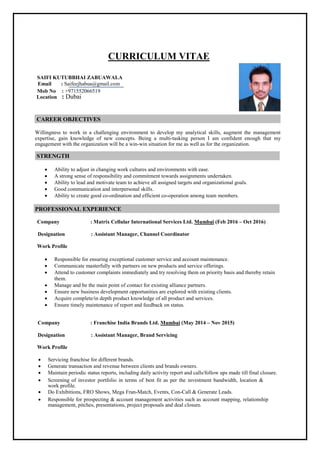 CURRICULUM VITAE
SAIFI KUTUBBHAI ZABUAWALA
Email : Saifeejhabua@gmail.com
Mob No : +971552066519
Location : Dubai
CAREER OBJECTIVES
Willingness to work in a challenging environment to develop my analytical skills, augment the management
expertise, gain knowledge of new concepts. Being a multi-tasking person I am confident enough that my
engagement with the organization will be a win-win situation for me as well as for the organization.
STRENGTH
 Ability to adjust in changing work cultures and environments with ease. 
 A strong sense of responsibility and commitment towards assignments undertaken. 
 Ability to lead and motivate team to achieve all assigned targets and organizational goals. 
 Good communication and interpersonal skills. 
 Ability to create good co-ordination and efficient co-operation among team members. 
PROFESSIONAL EXPERIENCE
Company : Matrix Cellular International Services Ltd. Mumbai (Feb 2016 – Oct 2016)
Designation : Assistant Manager, Channel Coordinator
Work Profile

 Responsible for ensuring exceptional customer service and account maintenance.
 Communicate masterfully with partners on new products and service offerings.
 Attend to customer complaints immediately and try resolving them on priority basis and thereby retain
them.
 Manage and be the main point of contact for existing alliance partners.
 Ensure new business development opportunities are explored with existing clients.
 Acquire complete/in depth product knowledge of all product and services.
 Ensure timely maintenance of report and feedback on status.
Company : Franchise India Brands Ltd. Mumbai (May 2014 – Nov 2015)
Designation : Assistant Manager, Brand Servicing
Work Profile
 Servicing franchise for different brands. 
 Generate transaction and revenue between clients and brands owners. 
 Maintain periodic status reports, including daily activity report and calls/follow ups made till final closure. 
 Screening of investor portfolio in terms of best fit as per the investment bandwidth, location &
work profile.
 Do Exhibitions, FRO Shows, Mega Fran-Match, Events, Con-Call & Generate Leads. 

 Responsible for prospecting & account management activities such as account mapping, relationship
management, pitches, presentations, project proposals and deal closure. 

 
